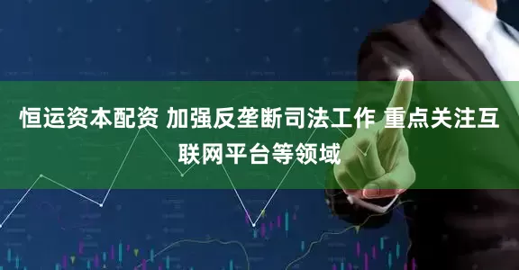 恒运资本配资 加强反垄断司法工作 重点关注互联网平台等领域