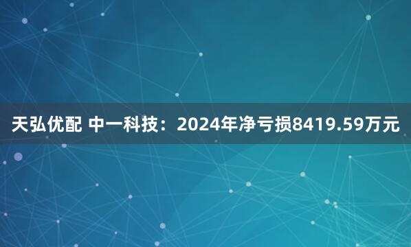 天弘优配 中一科技：2024年净亏损8419.59万元