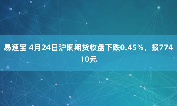 易速宝 4月24日沪铜期货收盘下跌0.45%，报77410元