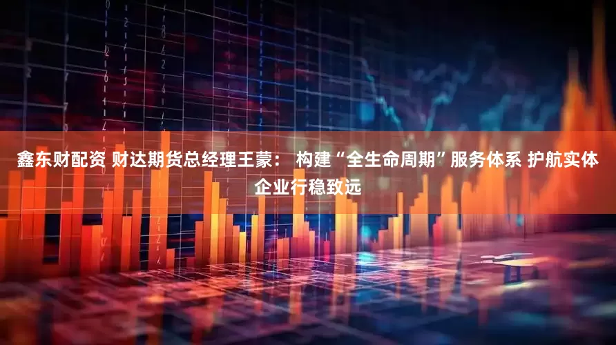 鑫东财配资 财达期货总经理王蒙： 构建“全生命周期”服务体系 护航实体企业行稳致远