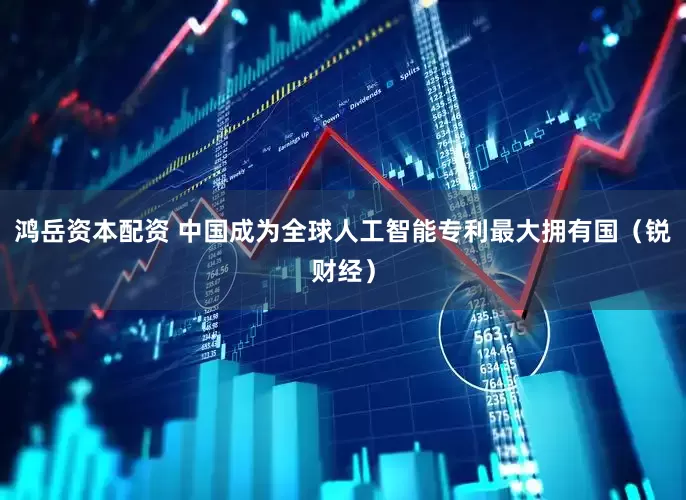 鸿岳资本配资 中国成为全球人工智能专利最大拥有国（锐财经）