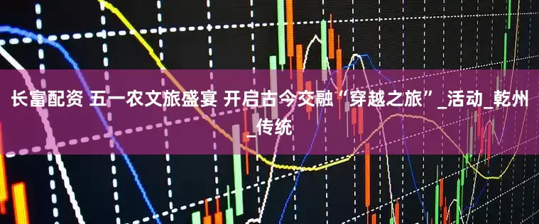 长富配资 五一农文旅盛宴 开启古今交融“穿越之旅”_活动_乾州_传统
