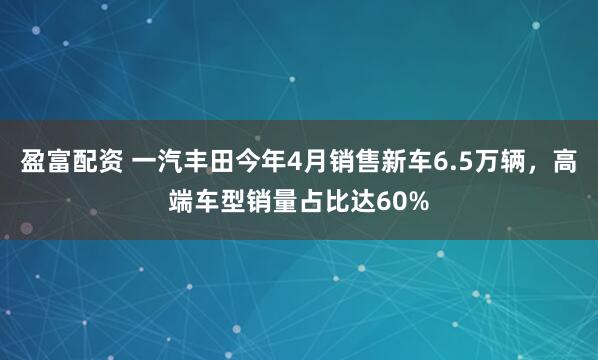 盈富配资 一汽丰田今年4月销售新车6.5万辆，高端车型销量占比达60%