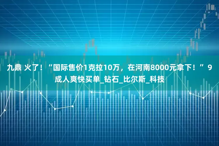 九鼎 火了！“国际售价1克拉10万，在河南8000元拿下！” 9成人爽快买单_钻石_比尔斯_科技