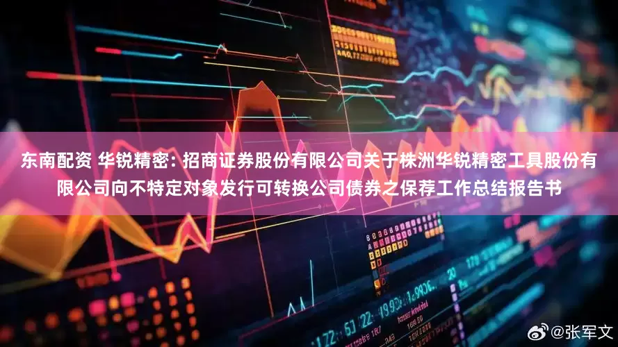 东南配资 华锐精密: 招商证券股份有限公司关于株洲华锐精密工具股份有限公司向不特定对象发行可转换公司债券之保荐工作总结报告书