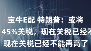 宝牛E配 特朗普：或将下调对华145%关税，现在关税已经不能再高了
