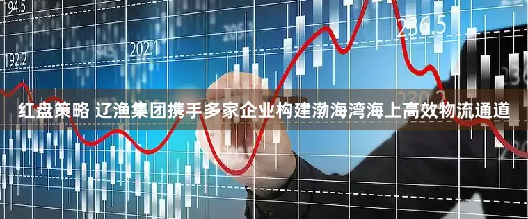 红盘策略 辽渔集团携手多家企业构建渤海湾海上高效物流通道