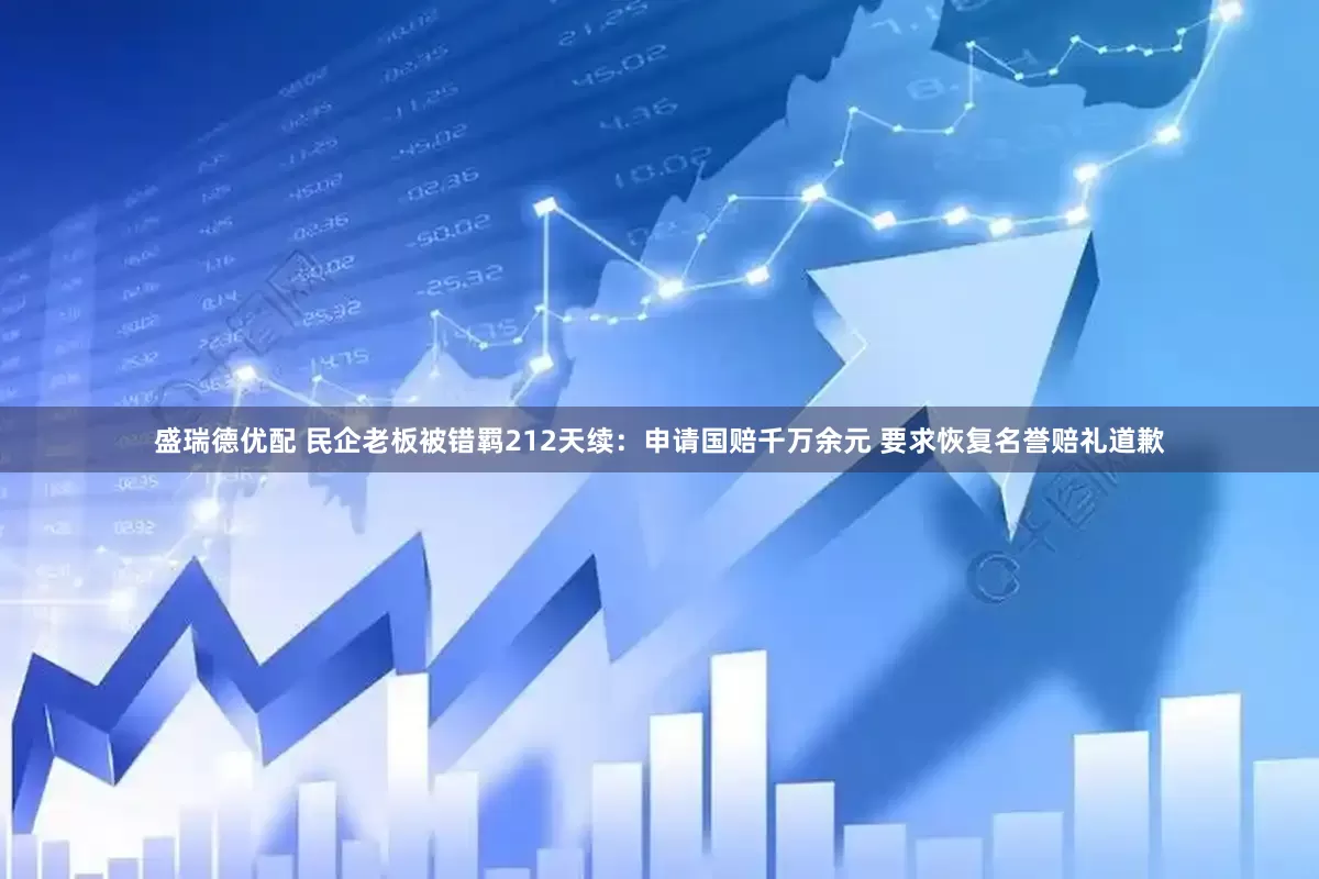 盛瑞德优配 民企老板被错羁212天续：申请国赔千万余元 要求恢复名誉赔礼道歉