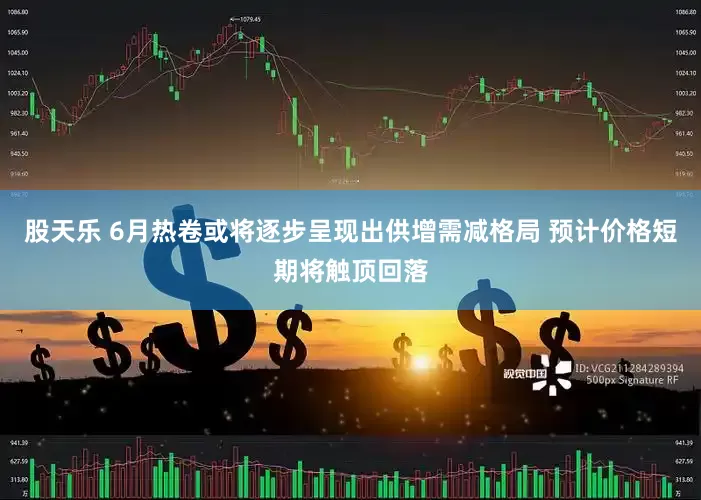 股天乐 6月热卷或将逐步呈现出供增需减格局 预计价格短期将触顶回落