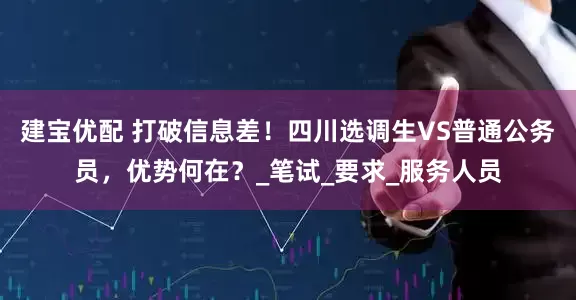 建宝优配 打破信息差！四川选调生VS普通公务员，优势何在？_笔试_要求_服务人员