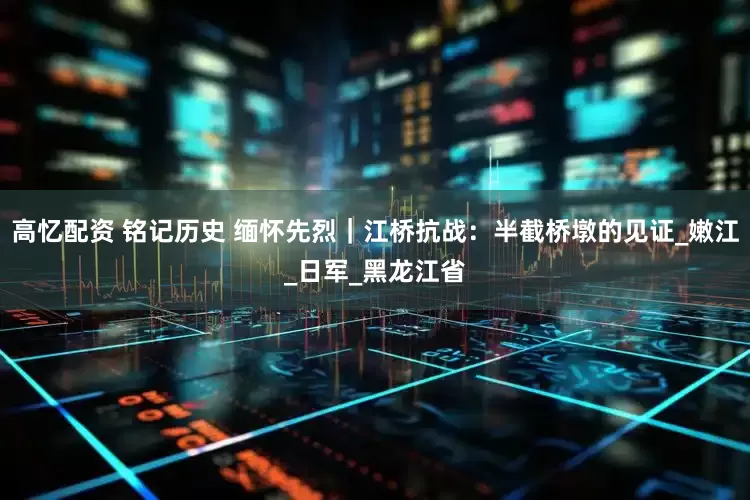 高忆配资 铭记历史 缅怀先烈｜江桥抗战：半截桥墩的见证_嫩江_日军_黑龙江省