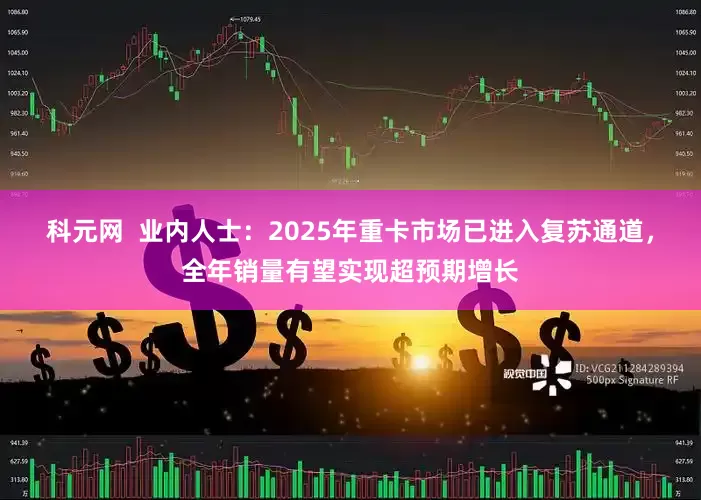 科元网  业内人士：2025年重卡市场已进入复苏通道，全年销量有望实现超预期增长