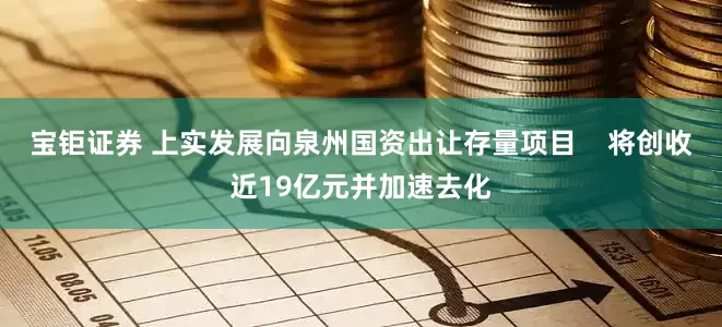 宝钜证券 上实发展向泉州国资出让存量项目    将创收近19亿元并加速去化
