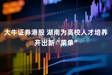 大牛证券港股 湖南为高校人才培养开出新“菜单”