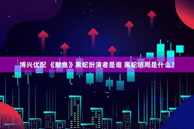 博兴优配 《献鱼》黑蛇扮演者是谁 黑蛇结局是什么？