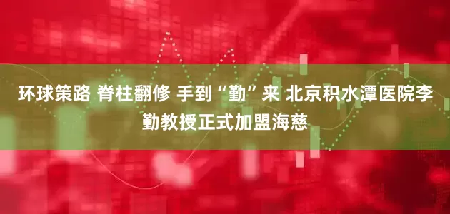 环球策路 脊柱翻修 手到“勤”来 北京积水潭医院李勤教授正式加盟海慈
