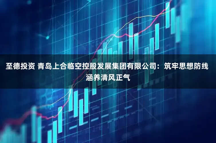 至德投资 青岛上合临空控股发展集团有限公司：筑牢思想防线 涵养清风正气