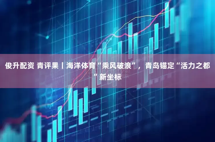 俊升配资 青评果丨海洋体育“乘风破浪”，青岛锚定“活力之都”新坐标