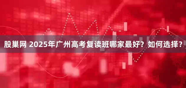 股巢网 2025年广州高考复读班哪家最好？如何选择？