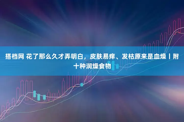 搭档网 花了那么久才弄明白，皮肤易痒、发枯原来是血燥丨附十种润燥食物
