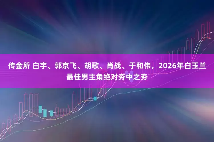 传金所 白宇、郭京飞、胡歌、肖战、于和伟，2026年白玉兰最佳男主角绝对夯中之夯