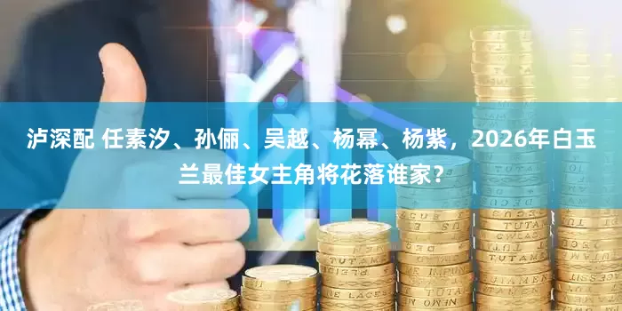 泸深配 任素汐、孙俪、吴越、杨幂、杨紫，2026年白玉兰最佳女主角将花落谁家？