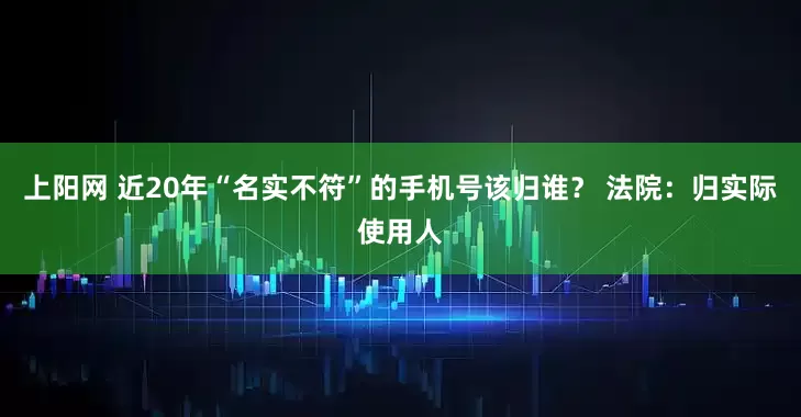 上阳网 近20年“名实不符”的手机号该归谁？ 法院：归实际使用人
